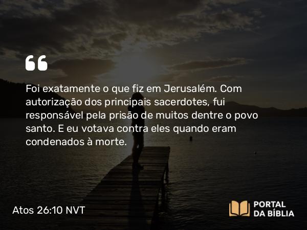 Atos 26:10 NVT - Foi exatamente o que fiz em Jerusalém. Com autorização dos principais sacerdotes, fui responsável pela prisão de muitos dentre o povo santo. E eu votava contra eles quando eram condenados à morte.