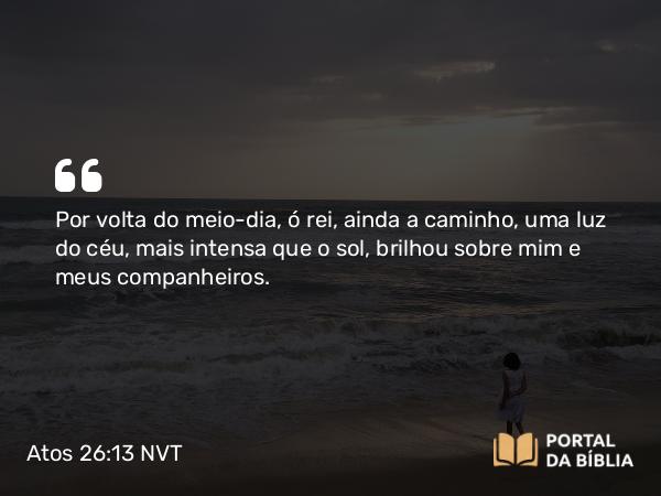 Atos 26:13 NVT - Por volta do meio-dia, ó rei, ainda a caminho, uma luz do céu, mais intensa que o sol, brilhou sobre mim e meus companheiros.