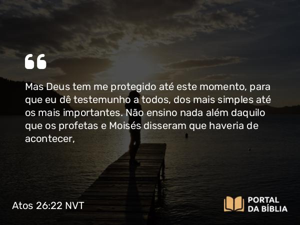 Atos 26:22 NVT - Mas Deus tem me protegido até este momento, para que eu dê testemunho a todos, dos mais simples até os mais importantes. Não ensino nada além daquilo que os profetas e Moisés disseram que haveria de acontecer,