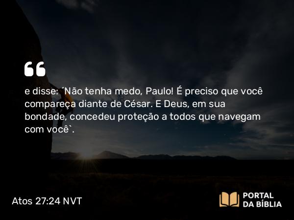 Atos 27:24 NVT - e disse: ‘Não tenha medo, Paulo! É preciso que você compareça diante de César. E Deus, em sua bondade, concedeu proteção a todos que navegam com você’.