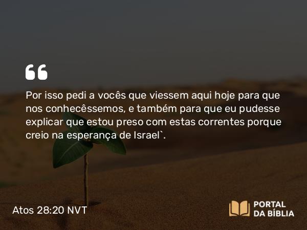 Atos 28:20 NVT - Por isso pedi a vocês que viessem aqui hoje para que nos conhecêssemos, e também para que eu pudesse explicar que estou preso com estas correntes porque creio na esperança de Israel”.