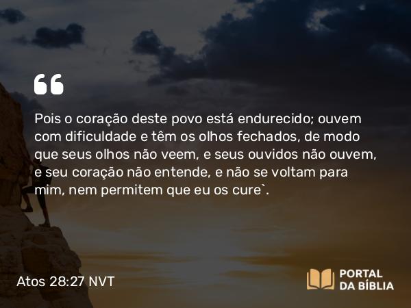 Atos 28:27 NVT - Pois o coração deste povo está endurecido; ouvem com dificuldade e têm os olhos fechados, de modo que seus olhos não veem, e seus ouvidos não ouvem, e seu coração não entende, e não se voltam para mim, nem permitem que eu os cure’.