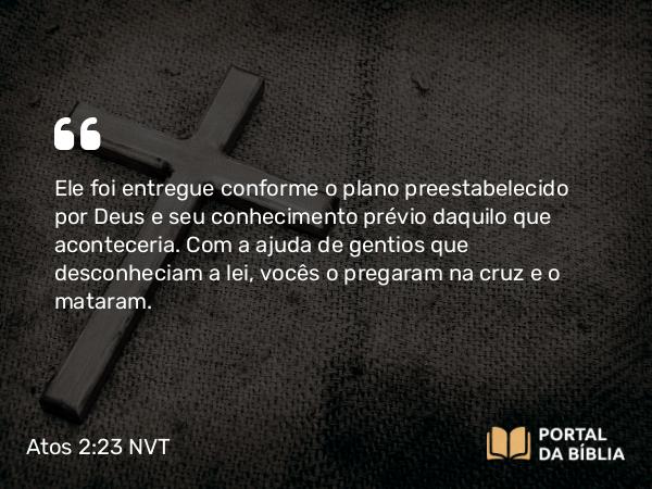 Atos 2:23 NVT - Ele foi entregue conforme o plano preestabelecido por Deus e seu conhecimento prévio daquilo que aconteceria. Com a ajuda de gentios que desconheciam a lei, vocês o pregaram na cruz e o mataram.