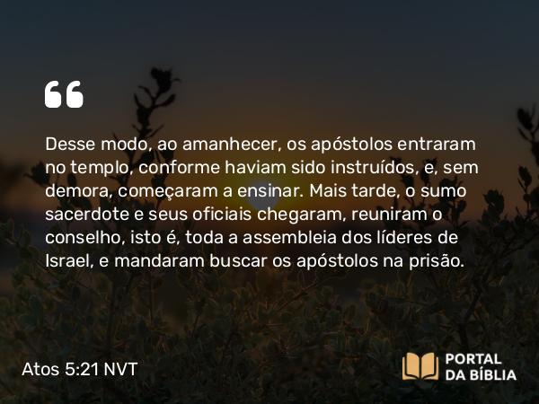 Atos 5:21 NVT - Desse modo, ao amanhecer, os apóstolos entraram no templo, conforme haviam sido instruídos, e, sem demora, começaram a ensinar. Mais tarde, o sumo sacerdote e seus oficiais chegaram, reuniram o conselho, isto é, toda a assembleia dos líderes de Israel, e mandaram buscar os apóstolos na prisão.