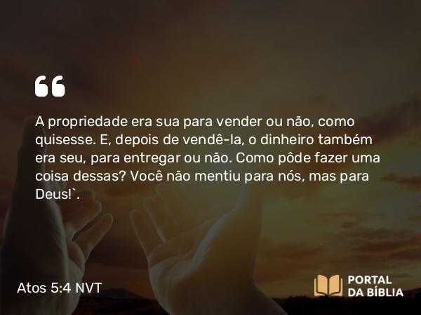 Atos 5:4 NVT - A propriedade era sua para vender ou não, como quisesse. E, depois de vendê-la, o dinheiro também era seu, para entregar ou não. Como pôde fazer uma coisa dessas? Você não mentiu para nós, mas para Deus!”.