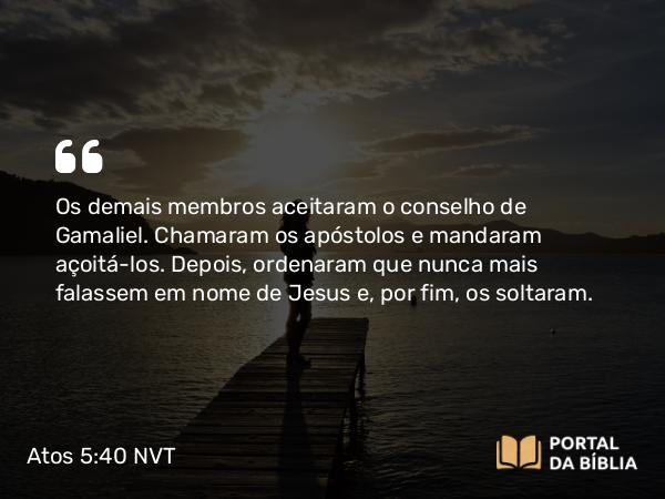 Atos 5:40 NVT - Os demais membros aceitaram o conselho de Gamaliel. Chamaram os apóstolos e mandaram açoitá-los. Depois, ordenaram que nunca mais falassem em nome de Jesus e, por fim, os soltaram.