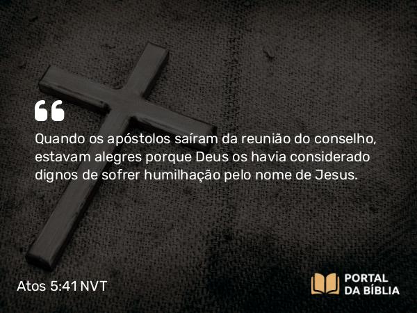 Atos 5:41 NVT - Quando os apóstolos saíram da reunião do conselho, estavam alegres porque Deus os havia considerado dignos de sofrer humilhação pelo nome de Jesus.