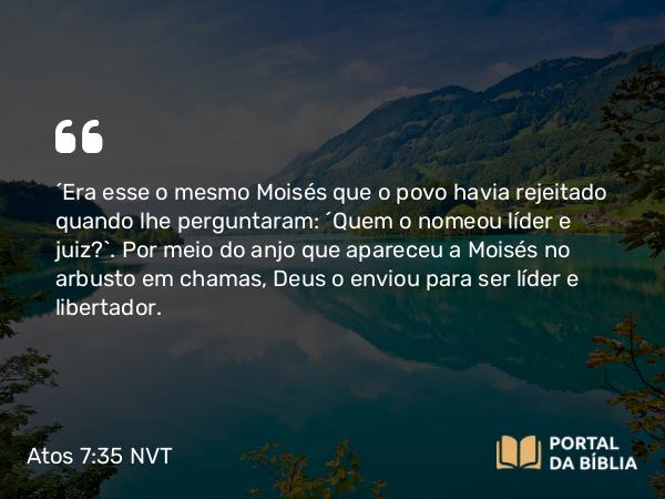 Atos 7:35 NVT - “Era esse o mesmo Moisés que o povo havia rejeitado quando lhe perguntaram: ‘Quem o nomeou líder e juiz?’. Por meio do anjo que apareceu a Moisés no arbusto em chamas, Deus o enviou para ser líder e libertador.