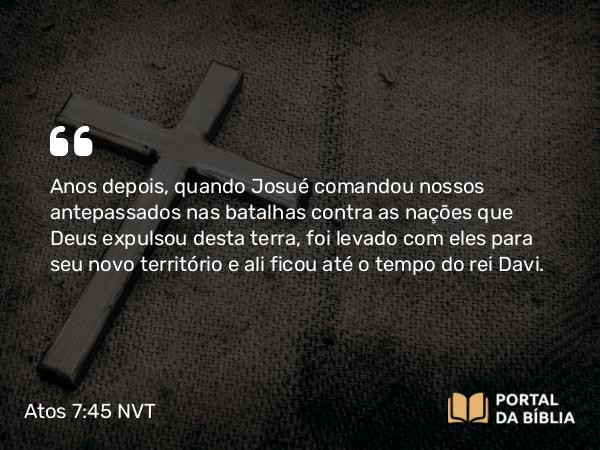 Atos 7:45 NVT - Anos depois, quando Josué comandou nossos antepassados nas batalhas contra as nações que Deus expulsou desta terra, foi levado com eles para seu novo território e ali ficou até o tempo do rei Davi.