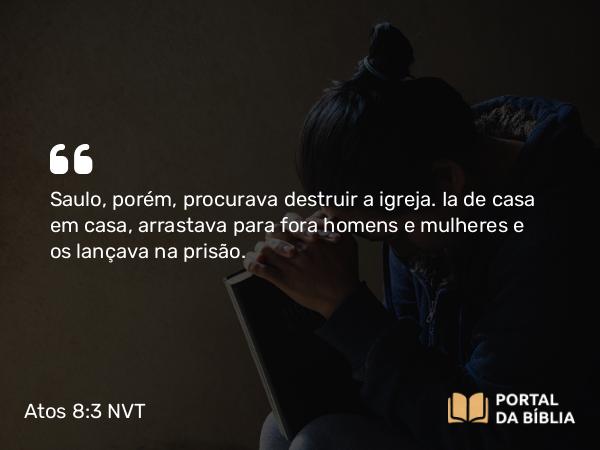 Atos 8:3 NVT - Saulo, porém, procurava destruir a igreja. Ia de casa em casa, arrastava para fora homens e mulheres e os lançava na prisão.