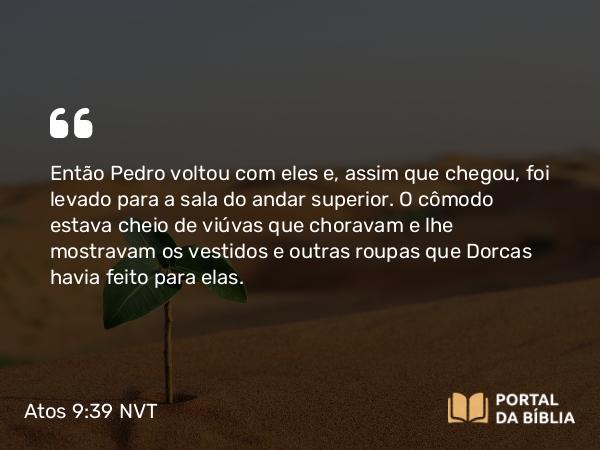 Atos 9:39 NVT - Então Pedro voltou com eles e, assim que chegou, foi levado para a sala do andar superior. O cômodo estava cheio de viúvas que choravam e lhe mostravam os vestidos e outras roupas que Dorcas havia feito para elas.