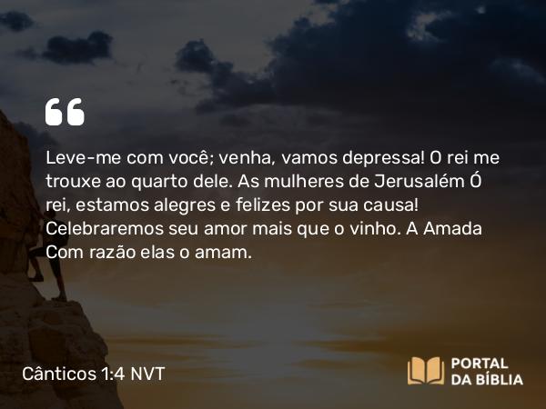 Cânticos 1:4 NVT - Leve-me com você; venha, vamos depressa! O rei me trouxe ao quarto dele. As mulheres de Jerusalém Ó rei, estamos alegres e felizes por sua causa! Celebraremos seu amor mais que o vinho. A Amada Com razão elas o amam.