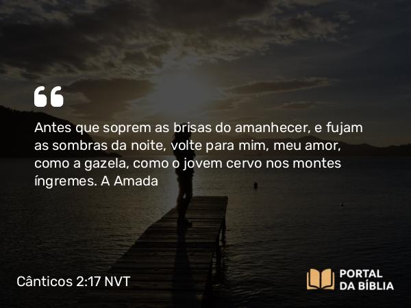 Cânticos 2:17 NVT - Antes que soprem as brisas do amanhecer, e fujam as sombras da noite, volte para mim, meu amor, como a gazela, como o jovem cervo nos montes íngremes.