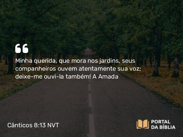 Cânticos 8:13 NVT - Minha querida, que mora nos jardins, seus companheiros ouvem atentamente sua voz; deixe-me ouvi-la também!