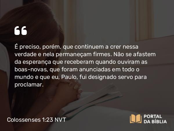 Colossenses 1:23 NVT - É preciso, porém, que continuem a crer nessa verdade e nela permaneçam firmes. Não se afastem da esperança que receberam quando ouviram as boas-novas, que foram anunciadas em todo o mundo e que eu, Paulo, fui designado servo para proclamar.