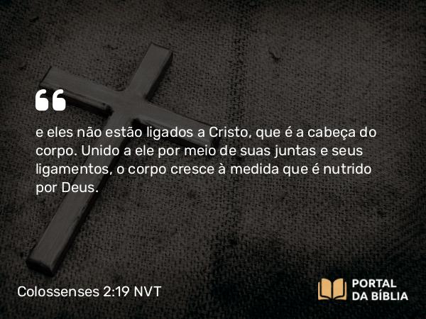 Colossenses 2:19 NVT - e eles não estão ligados a Cristo, que é a cabeça do corpo. Unido a ele por meio de suas juntas e seus ligamentos, o corpo cresce à medida que é nutrido por Deus.