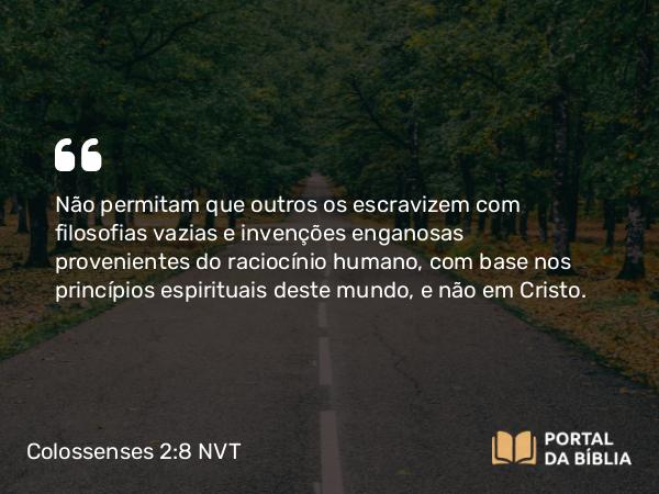 Colossenses 2:8-23 NVT - Não permitam que outros os escravizem com filosofias vazias e invenções enganosas provenientes do raciocínio humano, com base nos princípios espirituais deste mundo, e não em Cristo.