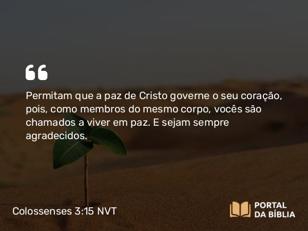 Colossenses 3:15-16 NVT - Permitam que a paz de Cristo governe o seu coração, pois, como membros do mesmo corpo, vocês são chamados a viver em paz. E sejam sempre agradecidos.