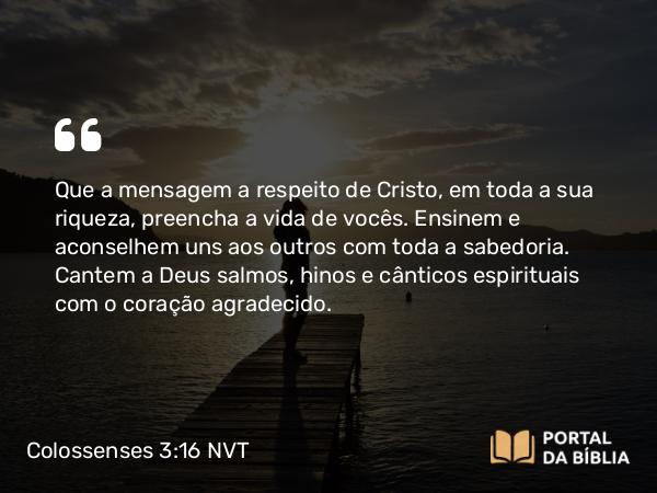 Colossenses 3:16-17 NVT - Que a mensagem a respeito de Cristo, em toda a sua riqueza, preencha a vida de vocês. Ensinem e aconselhem uns aos outros com toda a sabedoria. Cantem a Deus salmos, hinos e cânticos espirituais com o coração agradecido.