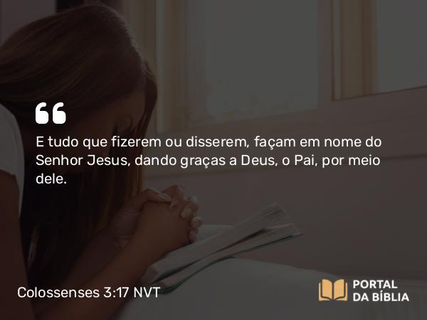 Colossenses 3:17 NVT - E tudo que fizerem ou disserem, façam em nome do Senhor Jesus, dando graças a Deus, o Pai, por meio dele.