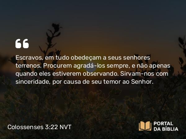 Colossenses 3:22-23 NVT - Escravos, em tudo obedeçam a seus senhores terrenos. Procurem agradá-los sempre, e não apenas quando eles estiverem observando. Sirvam-nos com sinceridade, por causa de seu temor ao Senhor.