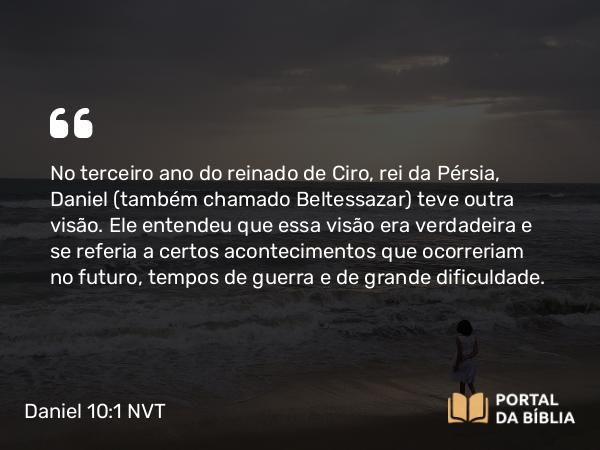 Daniel 10:1 NVT - No terceiro ano do reinado de Ciro, rei da Pérsia, Daniel (também chamado Beltessazar) teve outra visão. Ele entendeu que essa visão era verdadeira e se referia a certos acontecimentos que ocorreriam no futuro, tempos de guerra e de grande dificuldade.