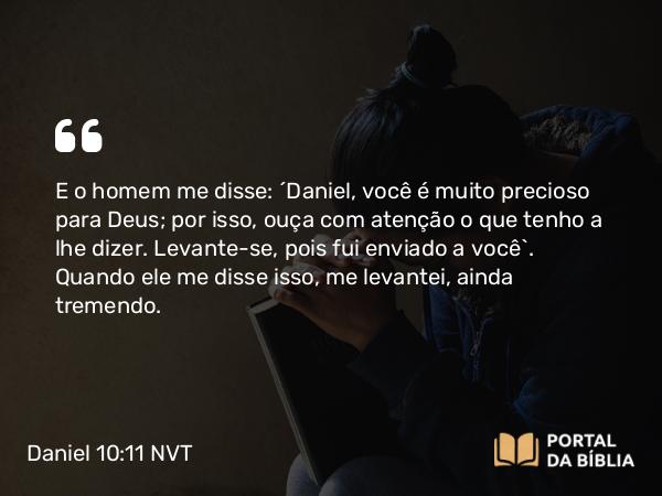 Daniel 10:11-12 NVT - E o homem me disse: “Daniel, você é muito precioso para Deus; por isso, ouça com atenção o que tenho a lhe dizer. Levante-se, pois fui enviado a você”. Quando ele me disse isso, me levantei, ainda tremendo.