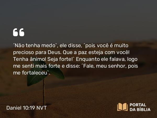 Daniel 10:19 NVT - “Não tenha medo”, ele disse, “pois você é muito precioso para Deus. Que a paz esteja com você! Tenha ânimo! Seja forte!” Enquanto ele falava, logo me senti mais forte e disse: “Fale, meu senhor, pois me fortaleceu”.