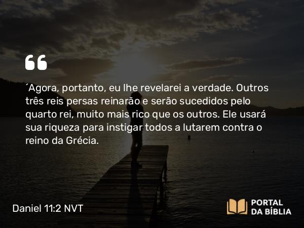 Daniel 11:2 NVT - “Agora, portanto, eu lhe revelarei a verdade. Outros três reis persas reinarão e serão sucedidos pelo quarto rei, muito mais rico que os outros. Ele usará sua riqueza para instigar todos a lutarem contra o reino da Grécia.