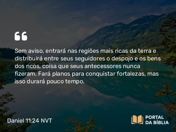 Daniel 11:24 NVT - Sem aviso, entrará nas regiões mais ricas da terra e distribuirá entre seus seguidores o despojo e os bens dos ricos, coisa que seus antecessores nunca fizeram. Fará planos para conquistar fortalezas, mas isso durará pouco tempo.