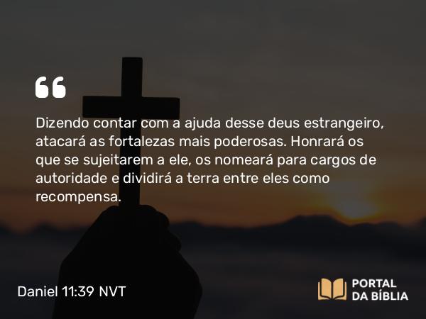 Daniel 11:39 NVT - Dizendo contar com a ajuda desse deus estrangeiro, atacará as fortalezas mais poderosas. Honrará os que se sujeitarem a ele, os nomeará para cargos de autoridade e dividirá a terra entre eles como recompensa.