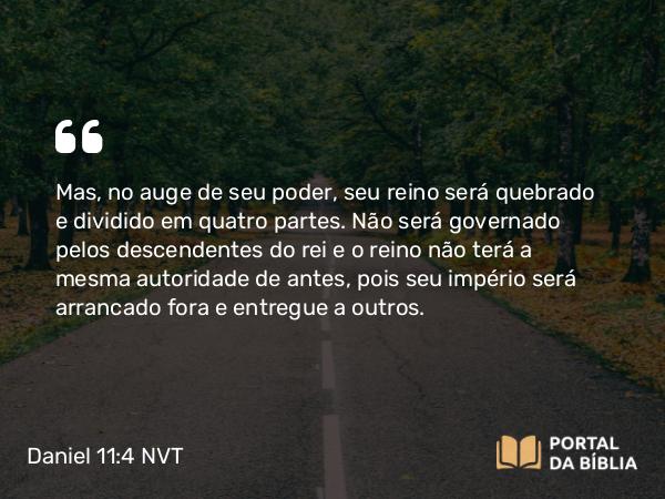 Daniel 11:4 NVT - Mas, no auge de seu poder, seu reino será quebrado e dividido em quatro partes. Não será governado pelos descendentes do rei e o reino não terá a mesma autoridade de antes, pois seu império será arrancado fora e entregue a outros.