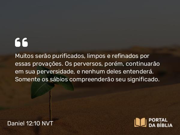 Daniel 12:10 NVT - Muitos serão purificados, limpos e refinados por essas provações. Os perversos, porém, continuarão em sua perversidade, e nenhum deles entenderá. Somente os sábios compreenderão seu significado.