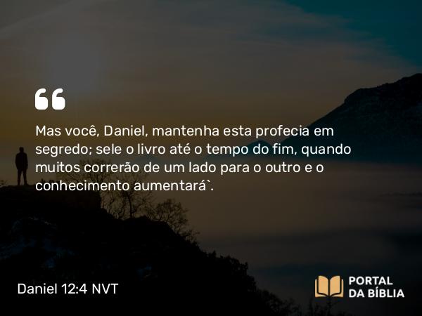 Daniel 12:4 NVT - Mas você, Daniel, mantenha esta profecia em segredo; sele o livro até o tempo do fim, quando muitos correrão de um lado para o outro e o conhecimento aumentará”.