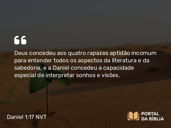 Daniel 1:17 NVT - Deus concedeu aos quatro rapazes aptidão incomum para entender todos os aspectos da literatura e da sabedoria, e a Daniel concedeu a capacidade especial de interpretar sonhos e visões.