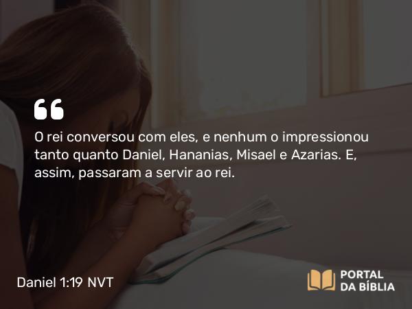 Daniel 1:19 NVT - O rei conversou com eles, e nenhum o impressionou tanto quanto Daniel, Hananias, Misael e Azarias. E, assim, passaram a servir ao rei.