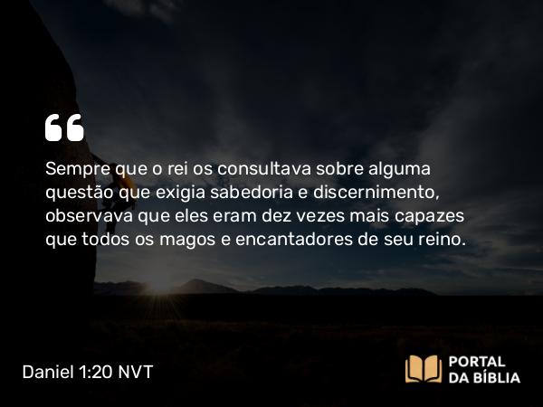 Daniel 1:20 NVT - Sempre que o rei os consultava sobre alguma questão que exigia sabedoria e discernimento, observava que eles eram dez vezes mais capazes que todos os magos e encantadores de seu reino.