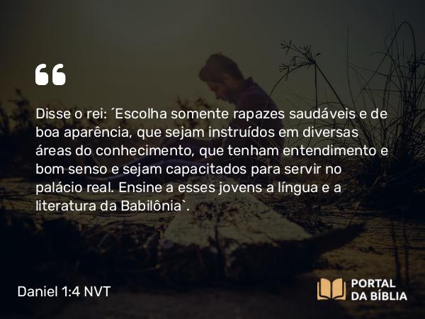 Daniel 1:4 NVT - Disse o rei: “Escolha somente rapazes saudáveis e de boa aparência, que sejam instruídos em diversas áreas do conhecimento, que tenham entendimento e bom senso e sejam capacitados para servir no palácio real. Ensine a esses jovens a língua e a literatura da Babilônia”.