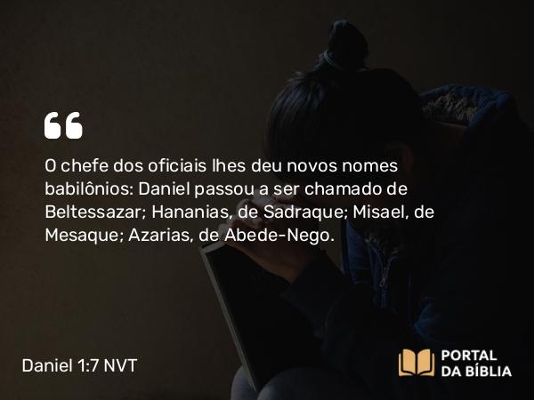 Daniel 1:7 NVT - O chefe dos oficiais lhes deu novos nomes babilônios: Daniel passou a ser chamado de Beltessazar; Hananias, de Sadraque; Misael, de Mesaque; Azarias, de Abede-Nego.