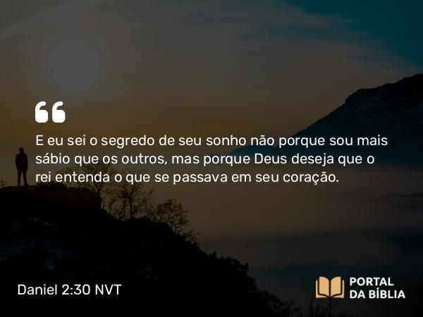 Daniel 2:30 NVT - E eu sei o segredo de seu sonho não porque sou mais sábio que os outros, mas porque Deus deseja que o rei entenda o que se passava em seu coração.