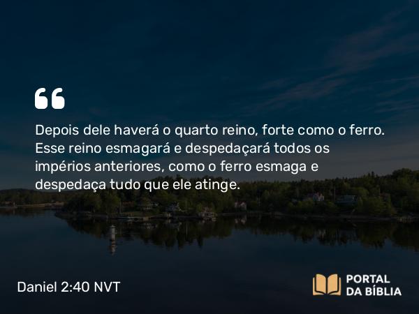 Daniel 2:40 NVT - Depois dele haverá o quarto reino, forte como o ferro. Esse reino esmagará e despedaçará todos os impérios anteriores, como o ferro esmaga e despedaça tudo que ele atinge.