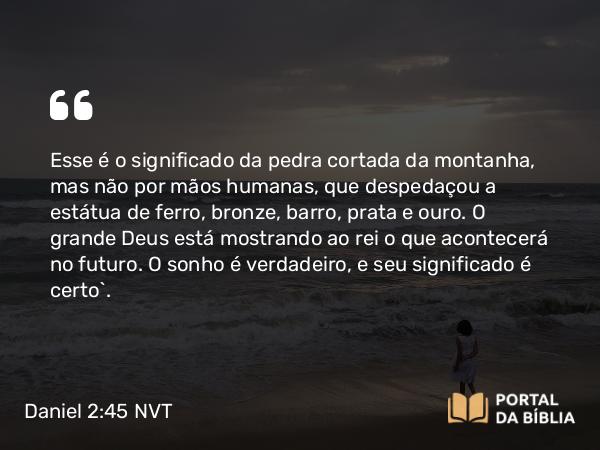 Daniel 2:45 NVT - Esse é o significado da pedra cortada da montanha, mas não por mãos humanas, que despedaçou a estátua de ferro, bronze, barro, prata e ouro. O grande Deus está mostrando ao rei o que acontecerá no futuro. O sonho é verdadeiro, e seu significado é certo”.