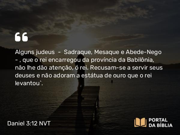 Daniel 3:12-14 NVT - Alguns judeus — Sadraque, Mesaque e Abede-Nego — , que o rei encarregou da província da Babilônia, não lhe dão atenção, ó rei. Recusam-se a servir seus deuses e não adoram a estátua de ouro que o rei levantou”.