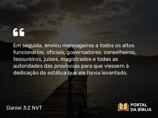 Daniel 3:2 NVT - Em seguida, enviou mensageiros a todos os altos funcionários, oficiais, governadores, conselheiros, tesoureiros, juízes, magistrados e todas as autoridades das províncias para que viessem à dedicação da estátua que ele havia levantado.