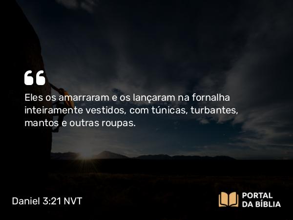 Daniel 3:21 NVT - Eles os amarraram e os lançaram na fornalha inteiramente vestidos, com túnicas, turbantes, mantos e outras roupas.