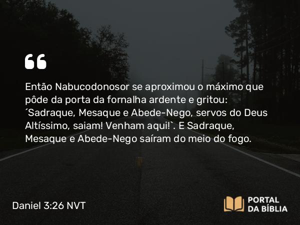 Daniel 3:26 NVT - Então Nabucodonosor se aproximou o máximo que pôde da porta da fornalha ardente e gritou: “Sadraque, Mesaque e Abede-Nego, servos do Deus Altíssimo, saiam! Venham aqui!”. E Sadraque, Mesaque e Abede-Nego saíram do meio do fogo.