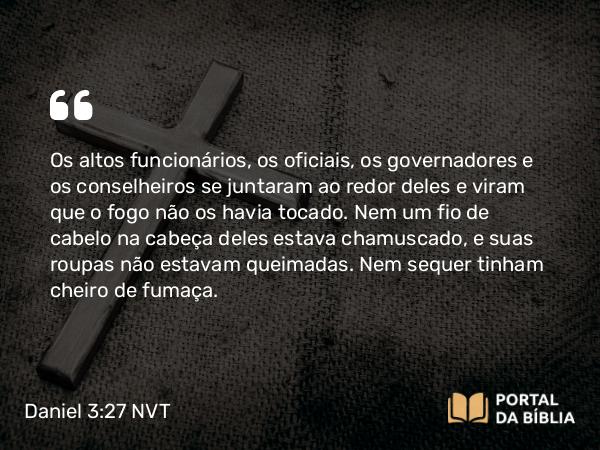 Daniel 3:27 NVT - Os altos funcionários, os oficiais, os governadores e os conselheiros se juntaram ao redor deles e viram que o fogo não os havia tocado. Nem um fio de cabelo na cabeça deles estava chamuscado, e suas roupas não estavam queimadas. Nem sequer tinham cheiro de fumaça.