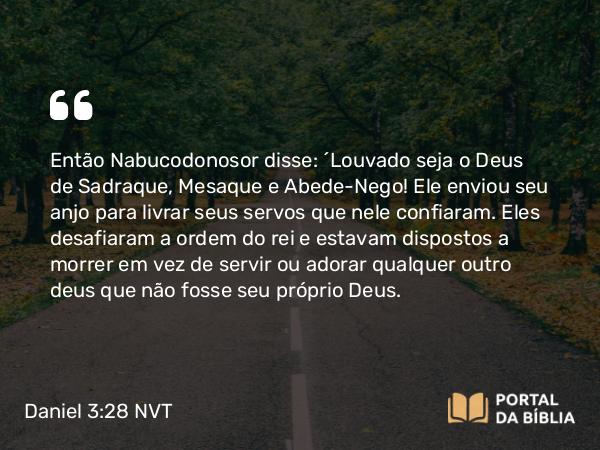 Daniel 3:28-30 NVT - Então Nabucodonosor disse: “Louvado seja o Deus de Sadraque, Mesaque e Abede-Nego! Ele enviou seu anjo para livrar seus servos que nele confiaram. Eles desafiaram a ordem do rei e estavam dispostos a morrer em vez de servir ou adorar qualquer outro deus que não fosse seu próprio Deus.