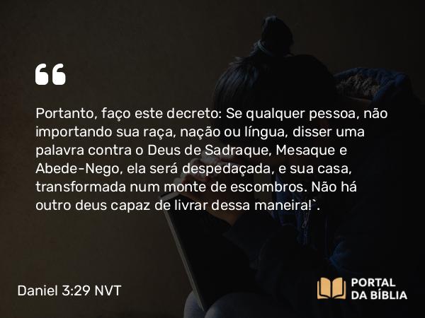 Daniel 3:29 NVT - Portanto, faço este decreto: Se qualquer pessoa, não importando sua raça, nação ou língua, disser uma palavra contra o Deus de Sadraque, Mesaque e Abede-Nego, ela será despedaçada, e sua casa, transformada num monte de escombros. Não há outro deus capaz de livrar dessa maneira!”.