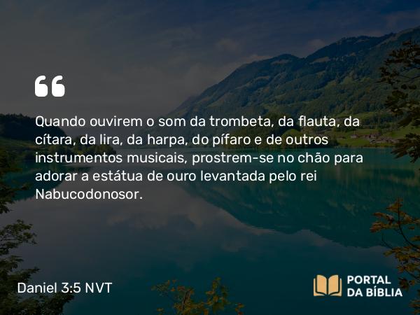 Daniel 3:5 NVT - Quando ouvirem o som da trombeta, da flauta, da cítara, da lira, da harpa, do pífaro e de outros instrumentos musicais, prostrem-se no chão para adorar a estátua de ouro levantada pelo rei Nabucodonosor.